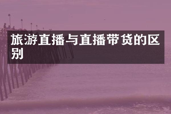 旅游直播与直播带货的区别