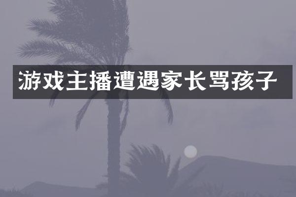 游戏主播遭遇家长骂孩子