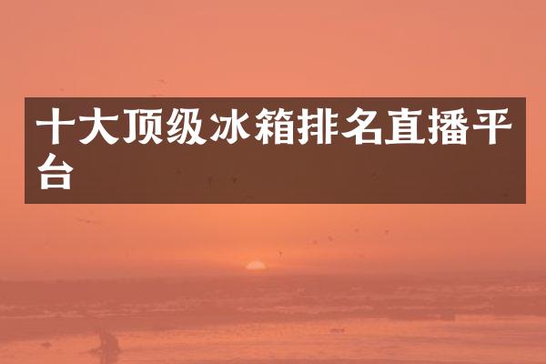 十大顶级冰箱排名直播平台
