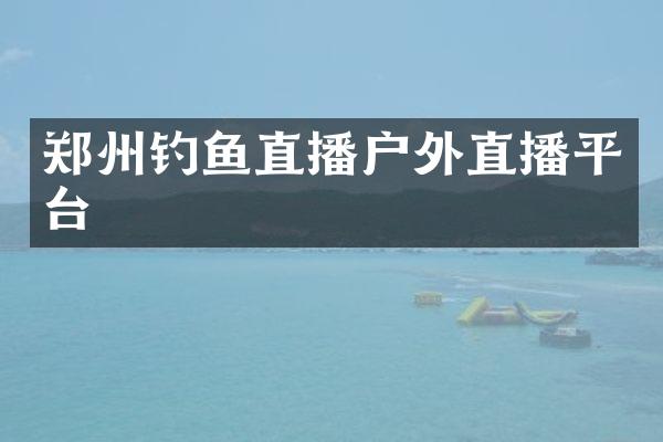 郑州钓鱼直播户外直播平台