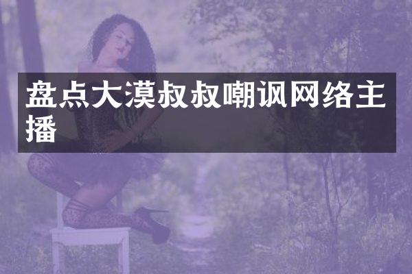 盘点大漠叔叔嘲讽网络主播
