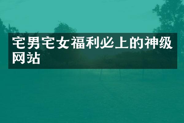 宅男宅女福利必上的神级网站