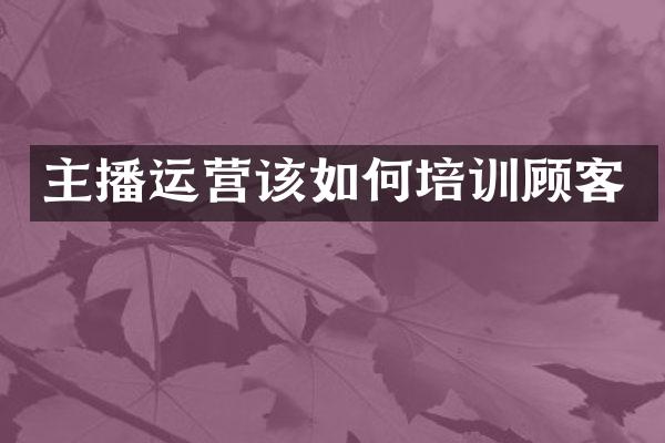 主播运营该如何培训顾客