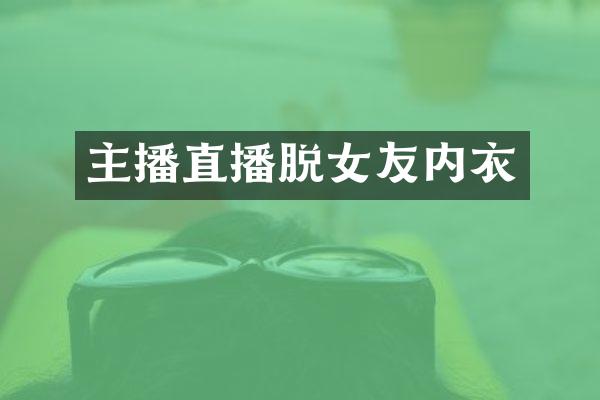 主播直播脱女友内衣