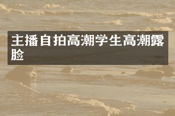 主播自拍高潮学生高潮露脸