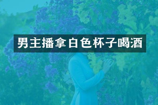 男主播拿白色杯子喝酒