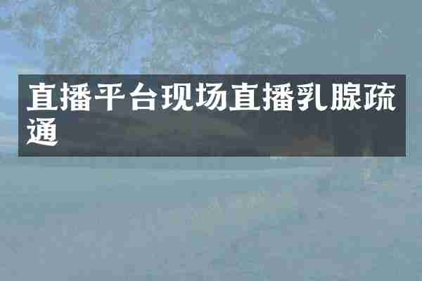 直播平台现场直播乳腺疏通
