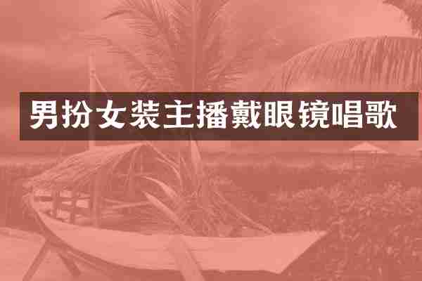 男扮女装主播戴眼镜唱歌