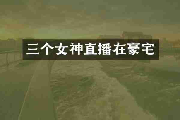 三个女神直播在豪宅