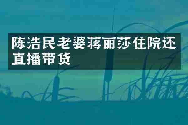 陈浩民老婆蒋丽莎住院还直播带货