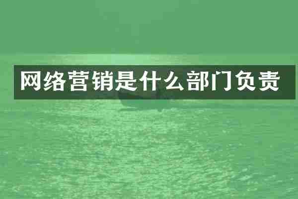 网络营销是什么部门负责