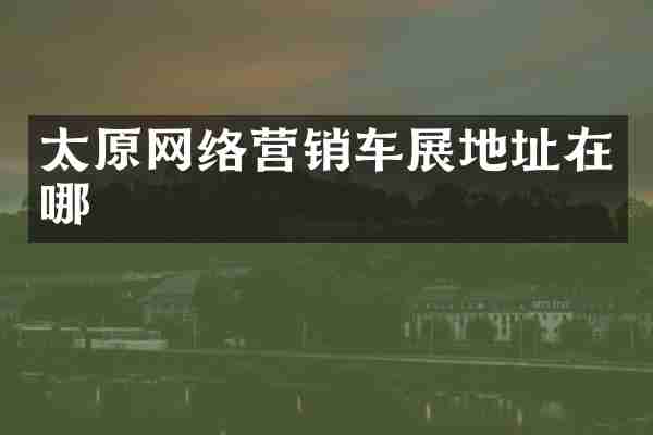 太原网络营销车展地址在哪