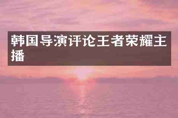 韩国导演评论王者荣耀主播