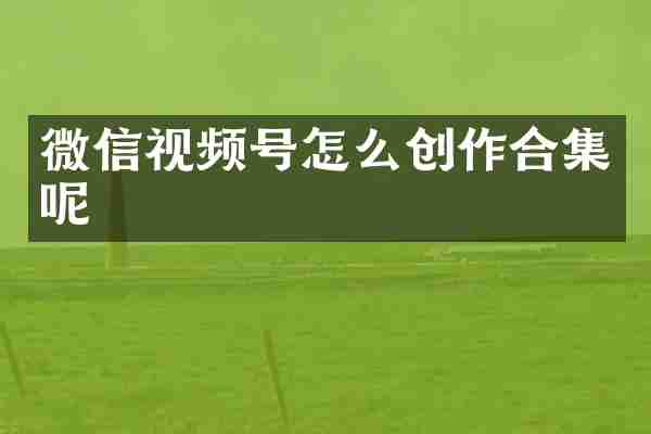 微信视频号怎么创作合集呢