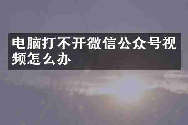 电脑打不开微信公众号视频怎么办