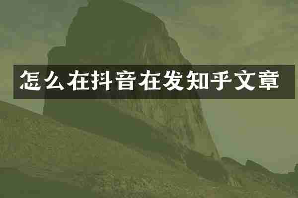 怎么在抖音在发知乎文章