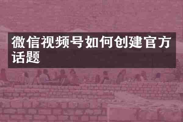 微信视频号如何创建官方话题