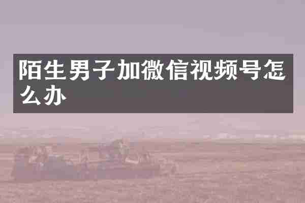 陌生男子加微信视频号怎么办