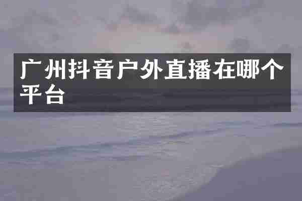广州抖音户外直播在哪个平台