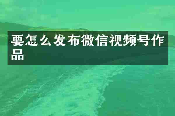要怎么发布微信视频号作品