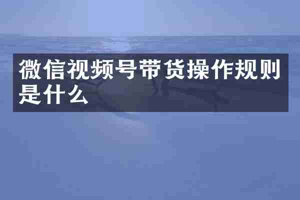 微信视频号带货操作规则是什么