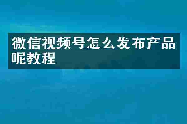 微信视频号怎么发布产品呢教程