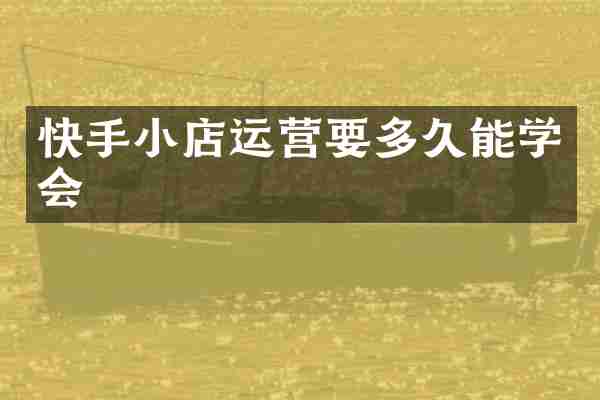 快手小店运营要多久能学会