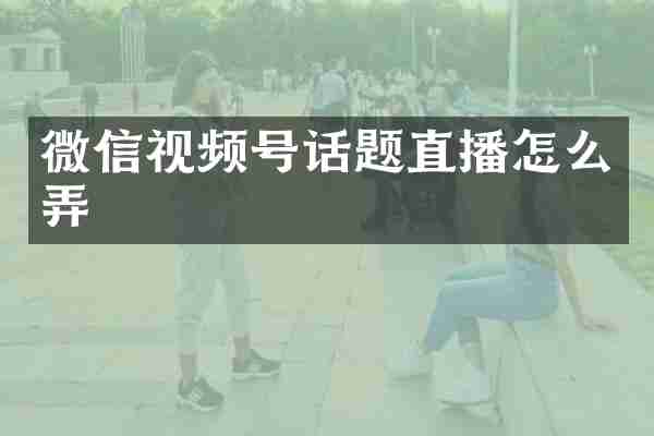 微信视频号话题直播怎么弄