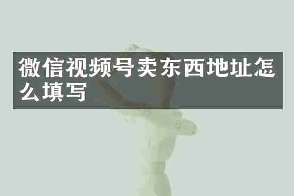 微信视频号卖东西地址怎么填写