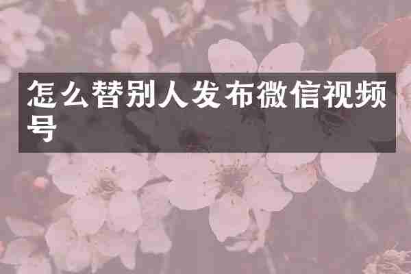 怎么替别人发布微信视频号