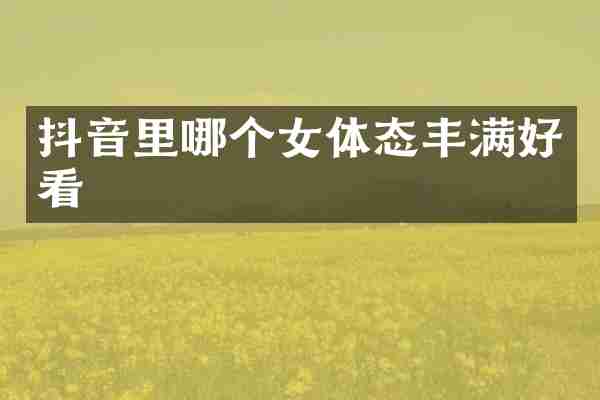 抖音里哪个女体态丰满好看