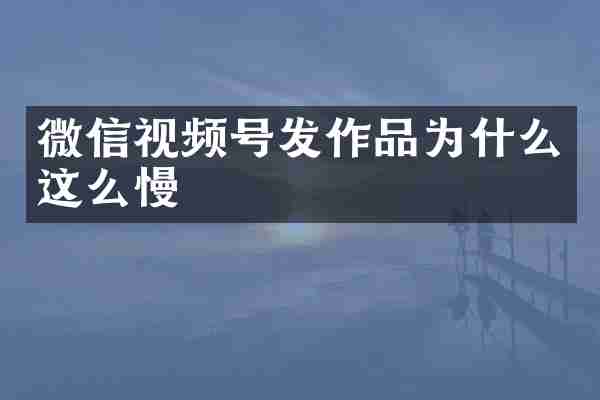微信视频号发作品为什么这么慢