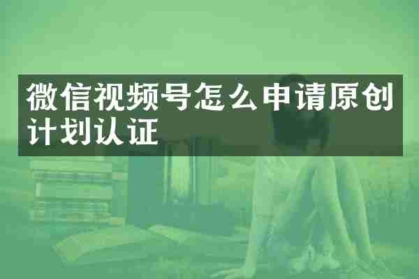 微信视频号怎么申请原创计划认证