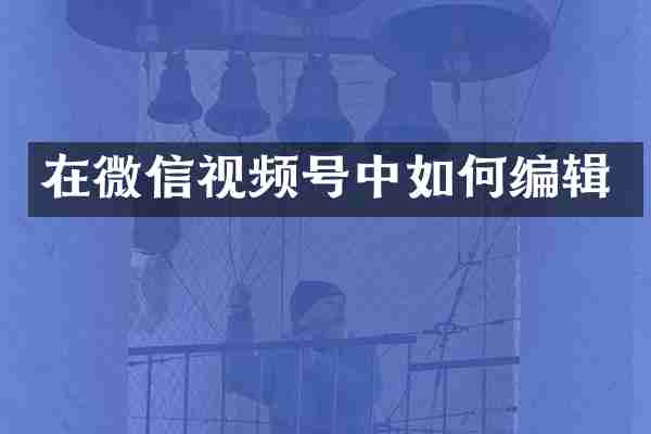 在微信视频号中如何编辑