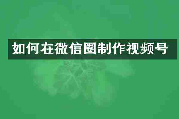 如何在微信圈制作视频号