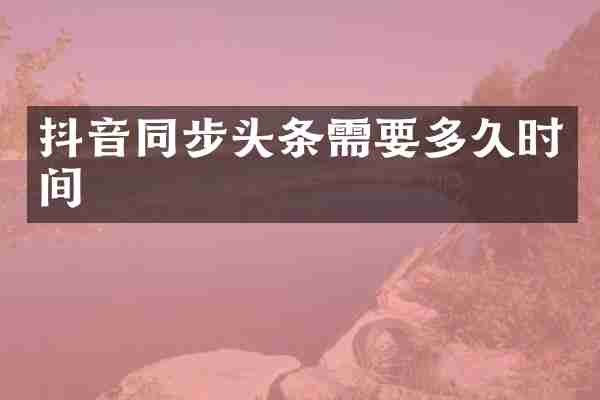 抖音同步头条需要多久时间