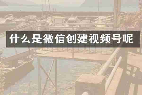 什么是微信创建视频号呢