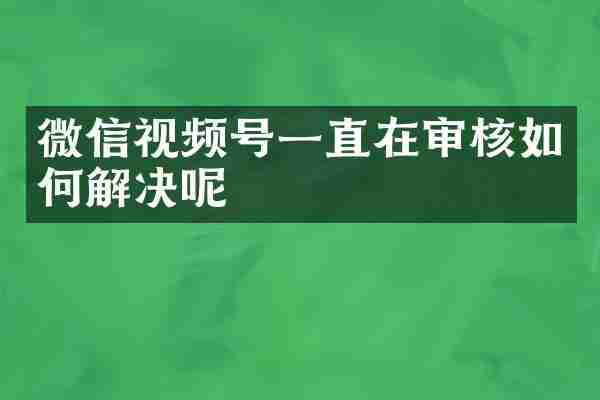 微信视频号一直在审核如何解决呢