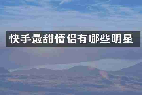 快手最甜情侣有哪些明星
