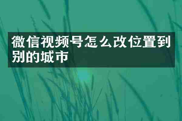 微信视频号怎么改位置到别的城市
