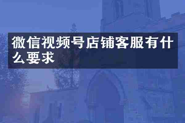 微信视频号店铺客服有什么要求