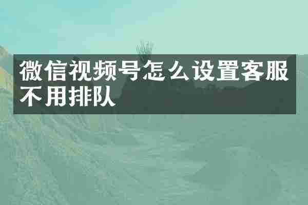 微信视频号怎么设置客服不用排队