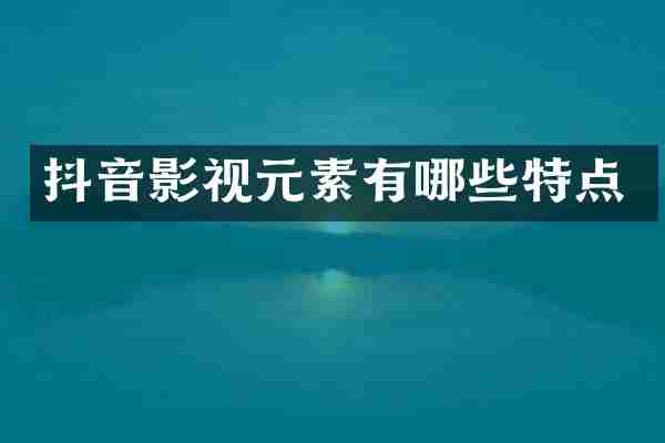 抖音影视元素有哪些特点