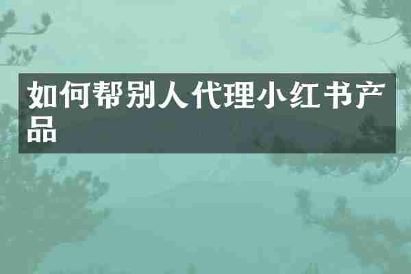 如何帮别人代理小红书产品