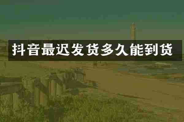 抖音最迟发货多久能到货