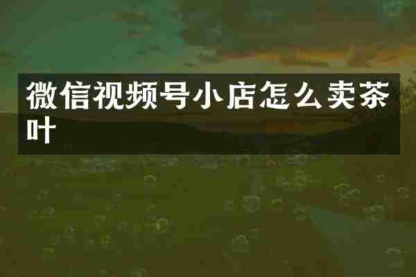 微信视频号小店怎么卖茶叶