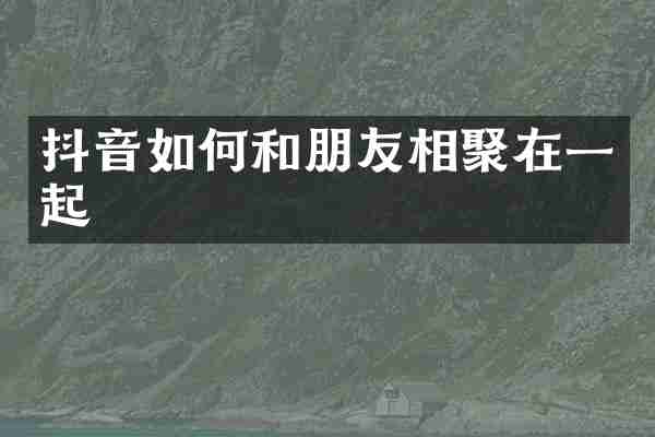 抖音如何和朋友相聚在一起