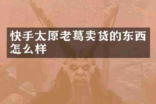 快手太原老葛卖货的东西怎么样