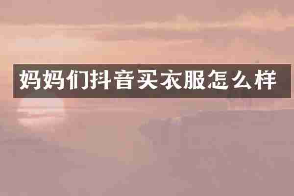 妈妈们抖音买衣服怎么样