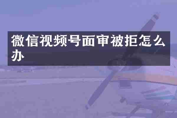 微信视频号面审被拒怎么办